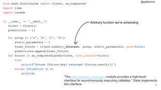 @gallamine
#13
from dask.distributed import Client, as_completed
import time
import random
if __name__ == "__main__":
client = Client()
predictions = []
for group in ["a", "b", "c", "d"]:
static_parameters = 1
fcast_future = client.submit(_forecast, group, static_parameters, pure=False)
predictions.append(fcast_future)
for future in as_completed(predictions, with_results=False):
try:
print(f"future {future.key} returned {future.result()}")
except ValueError as e:
print(e)
“The concurrent.futures module provides a high-level
interface for asynchronously executing callables.” Dask implements
this interface
Arbitrary function we’re scheduling
 