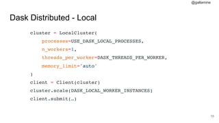 @gallamine
Dask Distributed - Local
cluster = LocalCluster(
processes=USE_DASK_LOCAL_PROCESSES,
n_workers=1,
threads_per_worker=DASK_THREADS_PER_WORKER,
memory_limit='auto'
)
client = Client(cluster)
cluster.scale(DASK_LOCAL_WORKER_INSTANCES)
client.submit(…)
#15
 