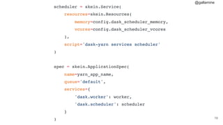 @gallamine
#19
scheduler = skein.Service(
resources=skein.Resources(
memory=config.dask_scheduler_memory,
vcores=config.dask_scheduler_vcores
),
script='dask-yarn services scheduler'
)
spec = skein.ApplicationSpec(
name=yarn_app_name,
queue='default',
services={
'dask.worker': worker,
'dask.scheduler': scheduler
}
)
 
