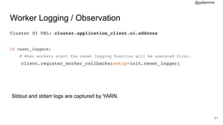 @gallamine
Worker Logging / Observation
Cluster UI URL: cluster.application_client.ui.address
if reset_loggers:
# When workers start the reset logging function will be executed first.
client.register_worker_callbacks(setup=init.reset_logger)
#21
Stdout and stderr logs are captured by YARN.
 
