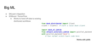 Big ML
● SKLearn integration
● XGBoost / TensorFlow
● Works to hand off data to existing
distributed workflows
from dask.distributed import Client
client = Client() # start a local Dask client
import dask_ml.joblib
from sklearn.externals.joblib import parallel_backend
with parallel_backend('dask'):
# Your normal scikit-learn code here
Works with joblib
 