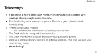 @gallamine
Takeaways
● Forecasting now scales with number of computers in cluster! 50%
savings also in single-node compute.
● For distributing work across computers, Dask is a good place to start
investigating.
● YARN complicates matters
○ But I don’t know that something else (Kubernetes) would be better
○ The Dask website has good documentation
○ The Dask maintainers answer Stackoverflow questions quickly.
○ Dask is a complex library with lots of different abilities. This was just one use-
case among many.
○ We’re hiring!
#25
 