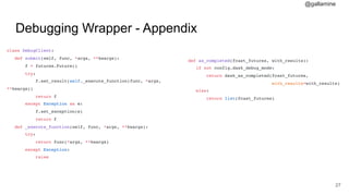 @gallamine
Debugging Wrapper - Appendix
class DebugClient:
def submit(self, func, *args, **kwargs):
f = futures.Future()
try:
f.set_result(self._execute_function(func, *args,
**kwargs))
return f
except Exception as e:
f.set_exception(e)
return f
def _execute_function(self, func, *args, **kwargs):
try:
return func(*args, **kwargs)
except Exception:
raise
#27
def as_completed(fcast_futures, with_results):
if not config.dask_debug_mode:
return dask_as_completed(fcast_futures,
with_results=with_results)
else:
return list(fcast_futures)
 