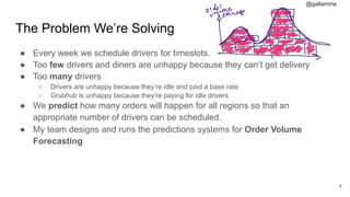 @gallamine
The Problem We’re Solving
● Every week we schedule drivers for timeslots.
● Too few drivers and diners are unhappy because they can’t get delivery
● Too many drivers
○ Drivers are unhappy because they’re idle and paid a base rate
○ Grubhub is unhappy because they’re paying for idle drivers
● We predict how many orders will happen for all regions so that an
appropriate number of drivers can be scheduled.
● My team designs and runs the predictions systems for Order Volume
Forecasting
#4
 