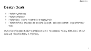 @gallamine
Design Goals
● Prefer Python(ic)
● Prefer simplicity
● Prefer local testing / distributed deployment
● Prefer minimal changes to existing (largish) codebase (that I was unfamiliar
with)
Our problem needs heavy compute but not necessarily heavy data. Most of our
data will fit comfortably in memory.
#7
 
