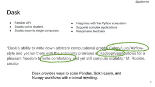 @gallamine
Dask
● Familiar API
● Scales out to clusters
● Scales down to single computers 
“Dask’s ability to write down arbitrary computational graphs Celery/Luigi/Airflow-
style and yet run them with the scalability promises of Hadoop/Spark allows for a
pleasant freedom to write comfortably and yet still compute scalably.“ M. Rocklin,
creator
#9
Dask provides ways to scale Pandas, Scikit-Learn, and
Numpy workflows with minimal rewriting.
● Integrates with the Python ecosystem
● Supports complex applications
● Responsive feedback
 