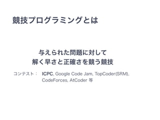 競技プログラミングとは 
与えられた問題に対して 
解く早さと正確さを競う競技 
コンテスト： ICPC, Google Code Jam, TopCoder(SRM), 
CodeForces, AtCoder 等 
 
