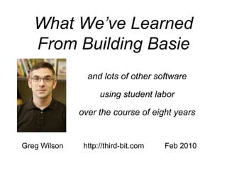 What We’ve Learned
   From Building Basie
                and lots of other software

                    using student labor

              over the course of eight years


Greg Wilson    http://third-bit.com   Feb 2010
 