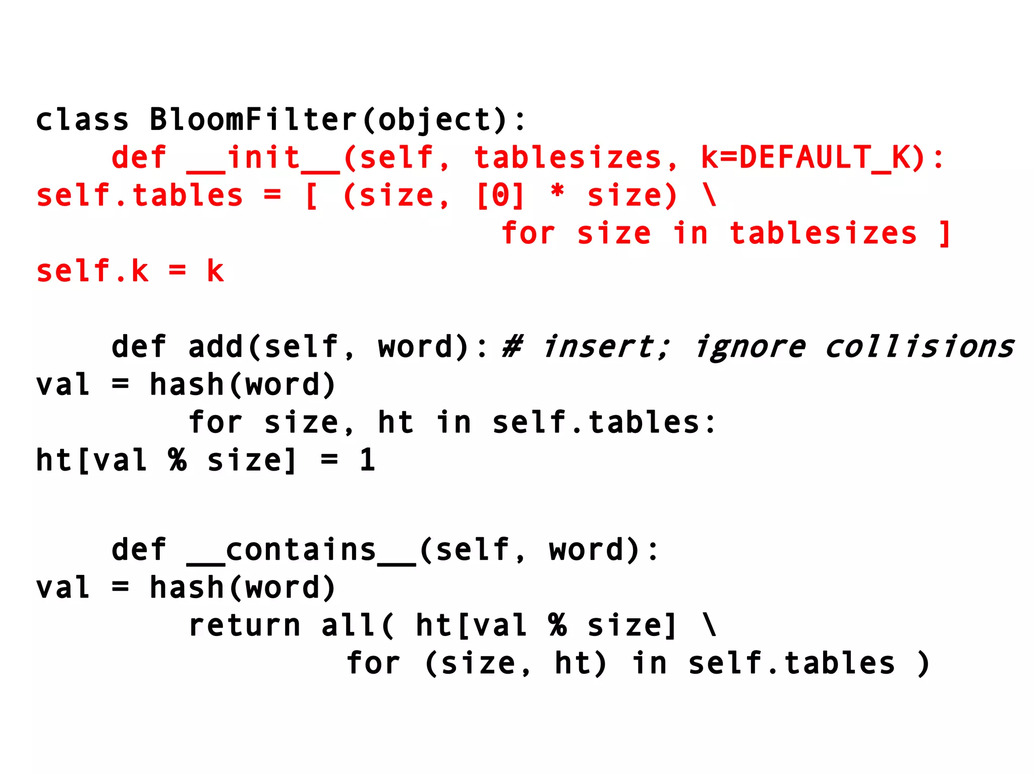 class BloomFilter(object):    def __init__(self, tablesizes, k=DEFAULT_K):self.tables = [ (size, [0] * size) \										for size in tablesizes ]self.k = k    def add(self, word):	# insert; ignore collisionsval = hash(word)        for size, ht in self.tables:ht[val % size] = 1    def __contains__(self, word):val = hash(word)        return all( ht[val % size] \							for (size, ht) in self.tables )
