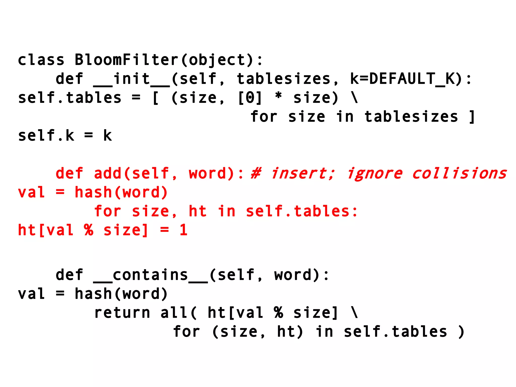 class BloomFilter(object):    def __init__(self, tablesizes, k=DEFAULT_K):self.tables = [ (size, [0] * size) \										for size in tablesizes ]self.k = k    def add(self, word):	# insert; ignore collisionsval = hash(word)        for size, ht in self.tables:ht[val % size] = 1    def __contains__(self, word):val = hash(word)        return all( ht[val % size] \							for (size, ht) in self.tables )