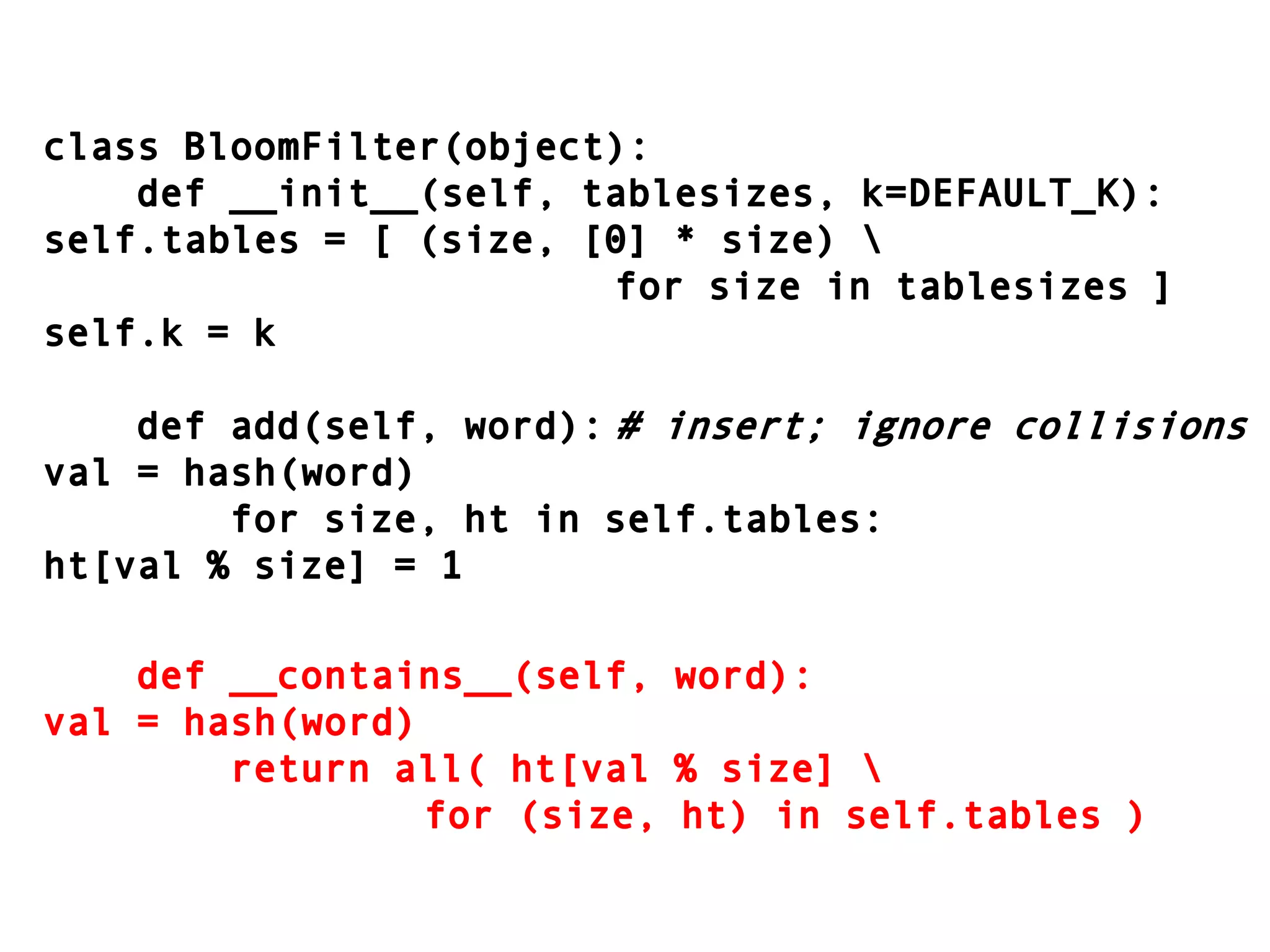 class BloomFilter(object):    def __init__(self, tablesizes, k=DEFAULT_K):self.tables = [ (size, [0] * size) \										for size in tablesizes ]self.k = k    def add(self, word):	# insert; ignore collisionsval = hash(word)        for size, ht in self.tables:ht[val % size] = 1    def __contains__(self, word):val = hash(word)        return all( ht[val % size] \							for (size, ht) in self.tables )
