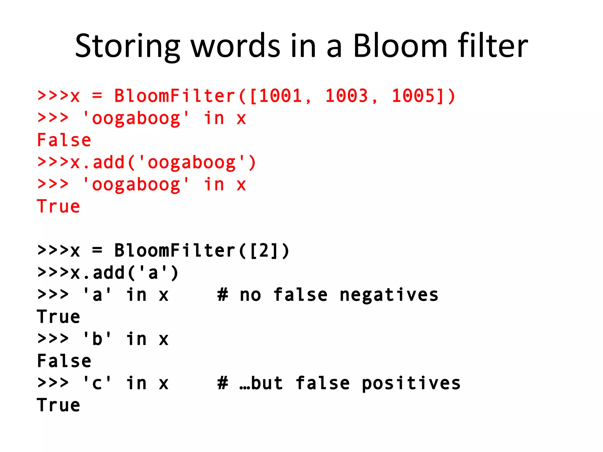 Storing words in a Bloom filter>>> x = BloomFilter([1001, 1003, 1005])>>> 'oogaboog' in xFalse>>> x.add('oogaboog')>>> 'oogaboog' in xTrue>>> x = BloomFilter([2])		>>> x.add('a')>>> 'a' in x		# no false negativesTrue>>> 'b' in xFalse>>> 'c' in x		# …but false positivesTrue