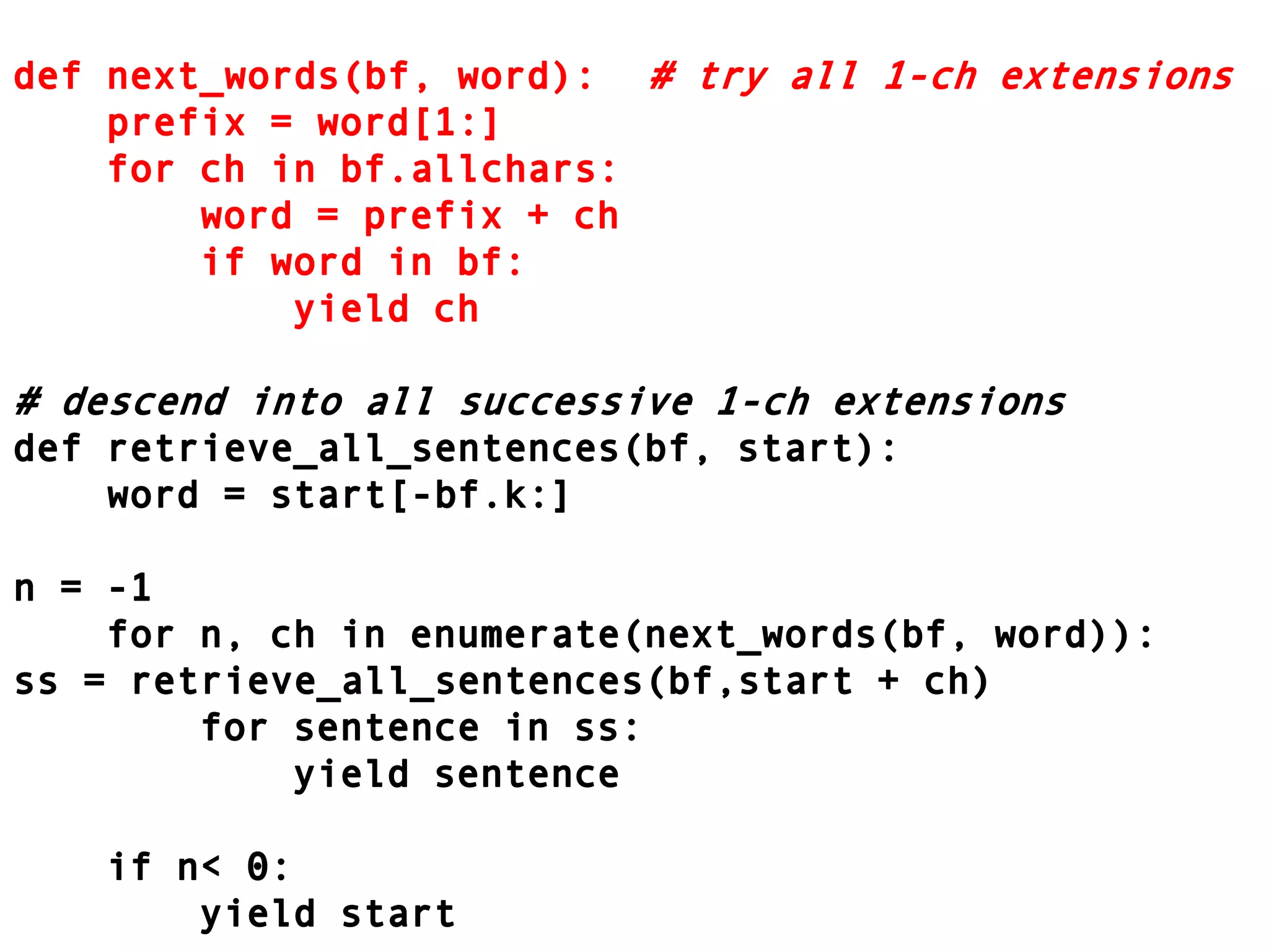 def next_words(bf, word):	# try all 1-ch extensions    prefix = word[1:]    for ch in bf.allchars:        word = prefix + ch        if word in bf:            yield ch# descend into all successive 1-ch extensionsdef retrieve_all_sentences(bf, start):    word = start[-bf.k:]n = -1    for n, ch in enumerate(next_words(bf, word)):ss = retrieve_all_sentences(bf,start + ch)        for sentence in ss:            yield sentence    if n < 0:        yield start