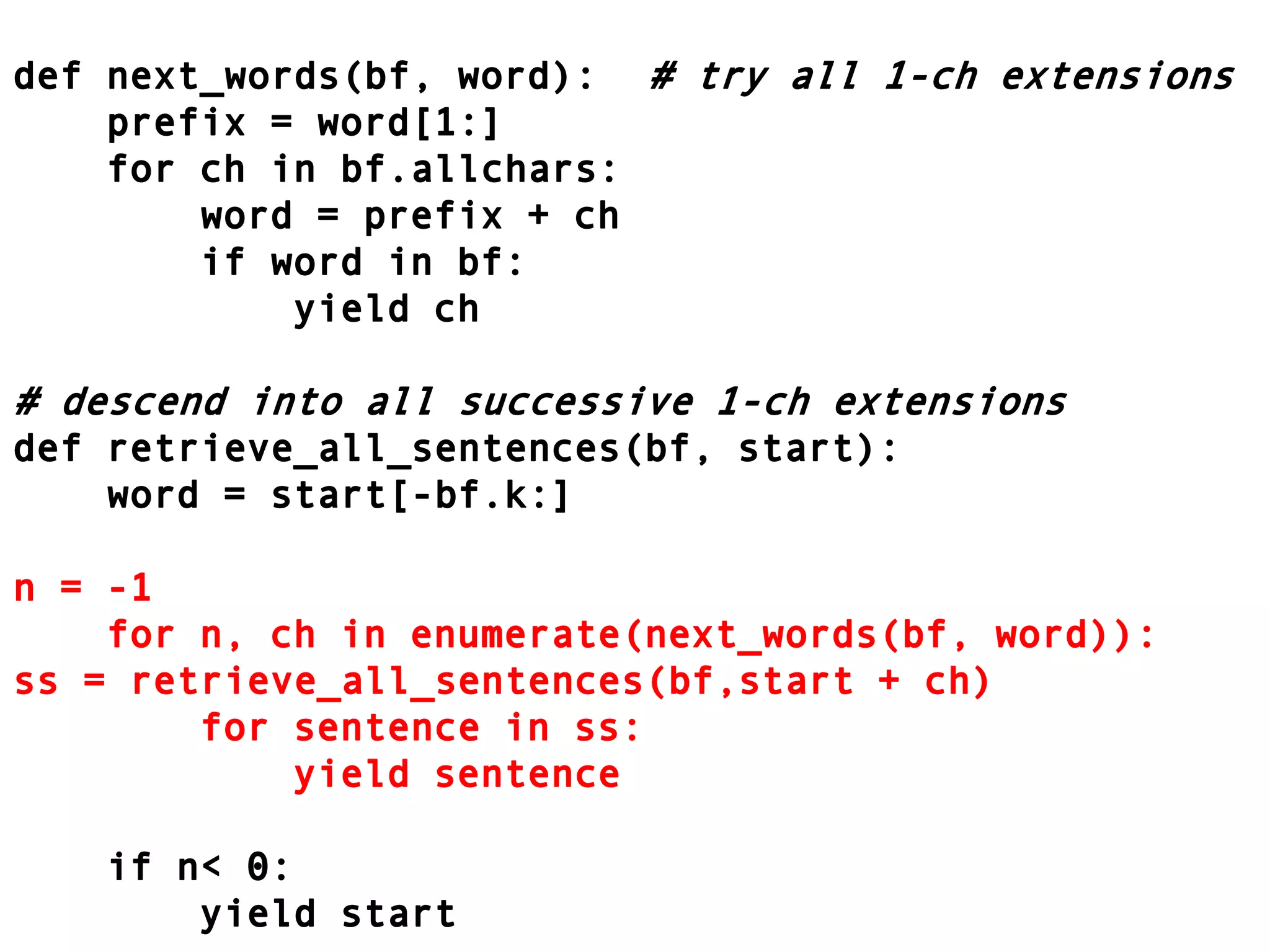 def next_words(bf, word):	# try all 1-ch extensions    prefix = word[1:]    for ch in bf.allchars:        word = prefix + ch        if word in bf:            yield ch# descend into all successive 1-ch extensionsdef retrieve_all_sentences(bf, start):    word = start[-bf.k:]n = -1    for n, ch in enumerate(next_words(bf, word)):ss = retrieve_all_sentences(bf,start + ch)        for sentence in ss:            yield sentence    if n < 0:        yield start