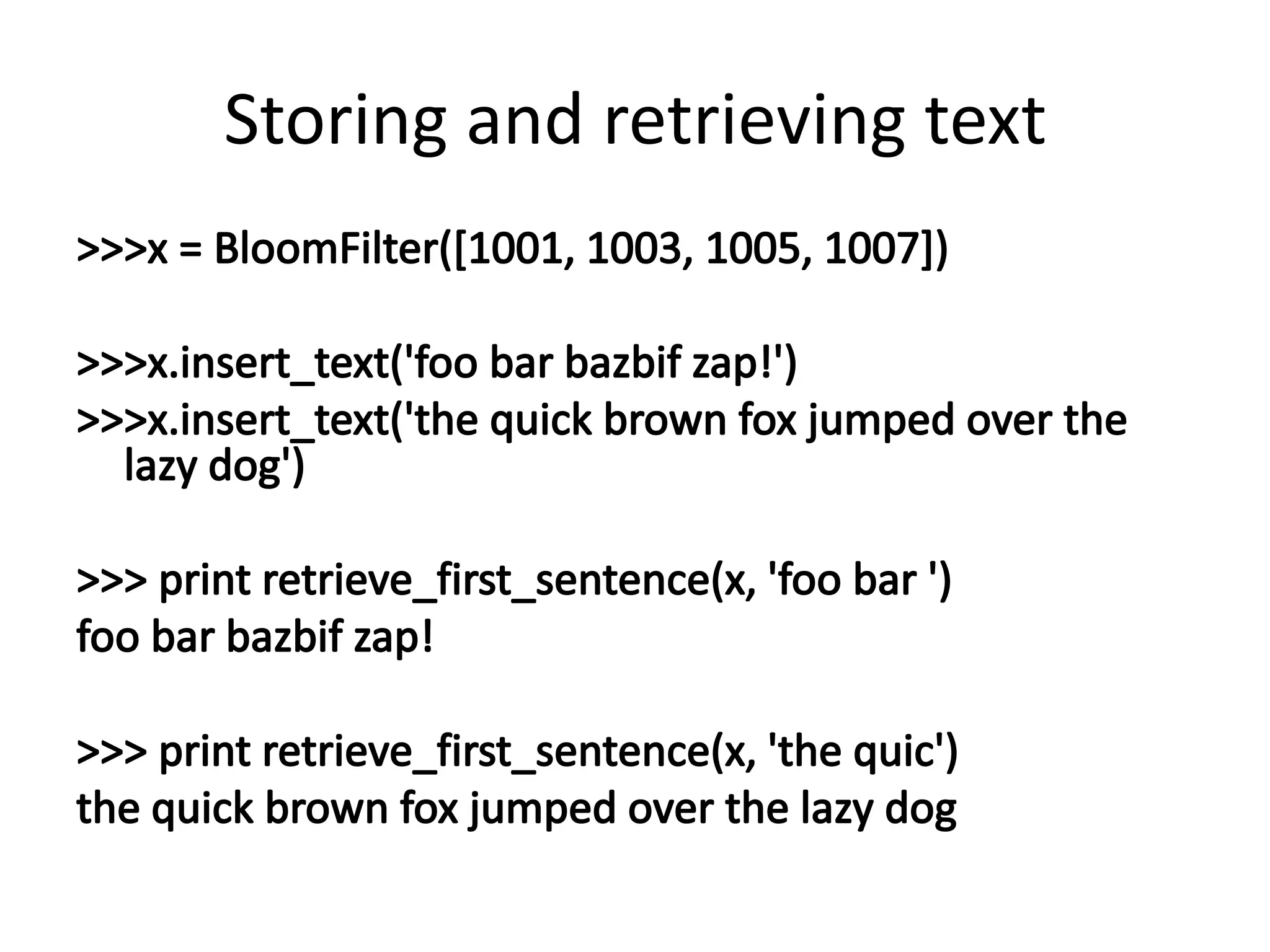 Storing and retrieving text>>> x = BloomFilter([1001, 1003, 1005, 1007])>>> x.insert_text('foo bar bazbif zap!')>>> x.insert_text('the quick brown fox jumped over the lazy dog')>>> print retrieve_first_sentence(x, 'foo bar ')foo bar bazbif zap!>>> print retrieve_first_sentence(x, 'the quic')the quick brown fox jumped over the lazy dog