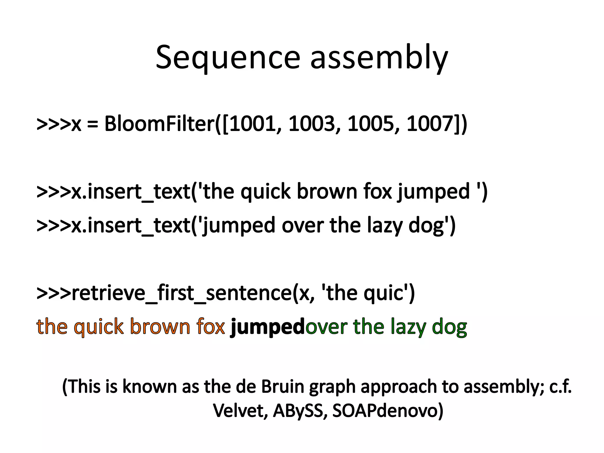 Sequence assembly>>> x = BloomFilter([1001, 1003, 1005, 1007])>>> x.insert_text('the quick brown fox jumped ')>>> x.insert_text('jumped over the lazy dog')>>> retrieve_first_sentence(x, 'the quic')the quick brown fox jumpedover the lazy dog(This is known as the de Bruin graph approach to assembly; c.f. Velvet, ABySS, SOAPdenovo)