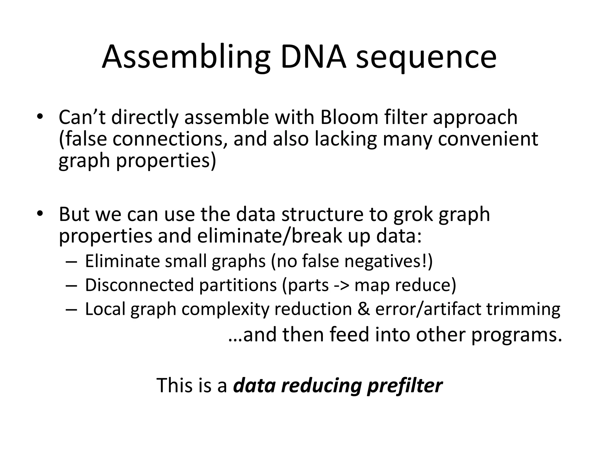 Assembling DNA sequenceCan’t directly assemble with Bloom filter approach (false connections, and also lacking many convenient graph properties)But we can use the data structure to grok graph properties and eliminate/break up data:Eliminate small graphs (no false negatives!)Disconnected partitions (parts -> map reduce)Local graph complexity reduction & error/artifact trimming…and then feed into other programs.This is a data reducing prefilter