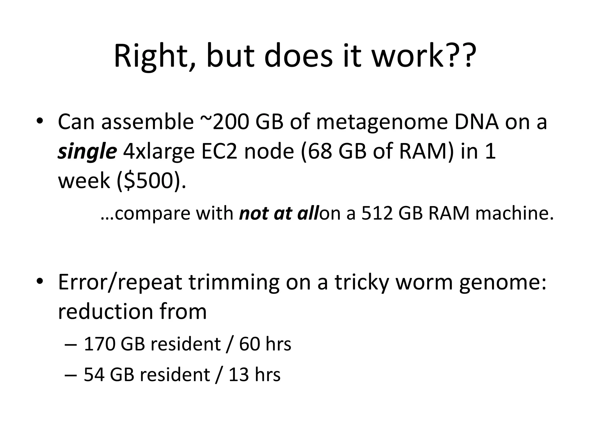 Right, but does it work??Can assemble ~200 GB of metagenome DNA on a single 4xlarge EC2 node (68 GB of RAM) in 1 week ($500).…compare with not at allon a 512 GB RAM machine.Error/repeat trimming on a tricky worm genome: reduction from170 GB resident / 60 hrs54 GB resident / 13 hrs 