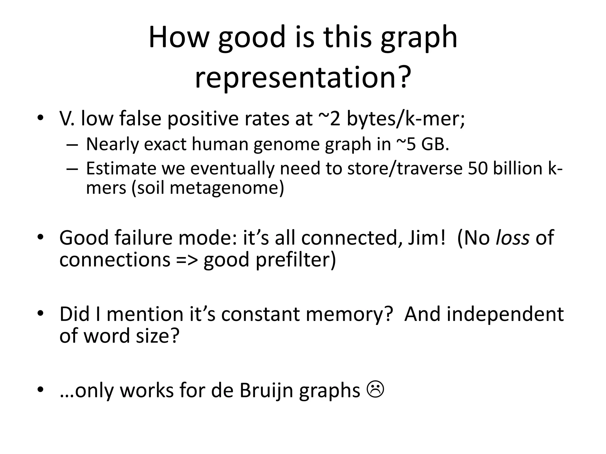 How good is this graph representation?V. low false positive rates at ~2 bytes/k-mer;Nearly exact human genome graph in ~5 GB.Estimate we eventually need to store/traverse 50 billion k-mers (soil metagenome)Good failure mode: it’s all connected, Jim!  (No loss of connections => good prefilter)Did I mention it’s constant memory?  And independent of word size?…only works for de Bruijn graphs 