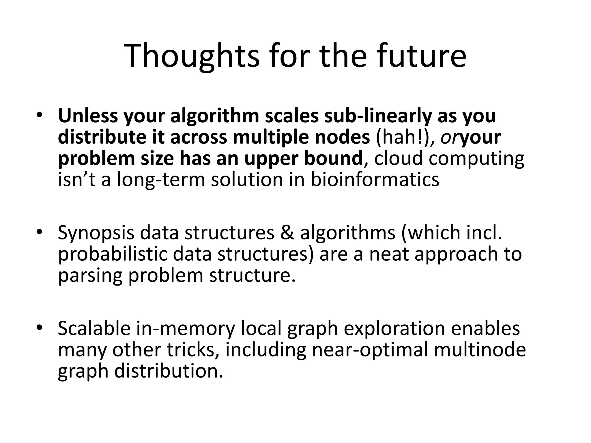 Thoughts for the futureUnless your algorithm scales sub-linearly as you distribute it across multiple nodes (hah!), oryour problem size has an upper bound, cloud computing isn’t a long-term solution in bioinformaticsSynopsis data structures & algorithms (which incl. probabilistic data structures) are a neat approach to parsing problem structure.Scalable in-memory local graph exploration enables many other tricks, including near-optimal multinode graph distribution.