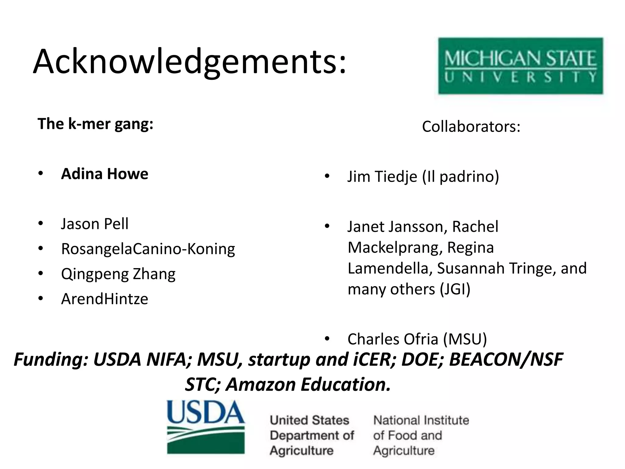 Acknowledgements:The k-mer gang:Adina HoweJason PellRosangelaCanino-KoningQingpeng ZhangArendHintzeCollaborators:Jim Tiedje (Il padrino)Janet Jansson, Rachel Mackelprang, Regina Lamendella, Susannah Tringe, and many others (JGI)Charles Ofria (MSU)Funding: USDA NIFA; MSU, startup and iCER; DOE; BEACON/NSF STC; Amazon Education.
