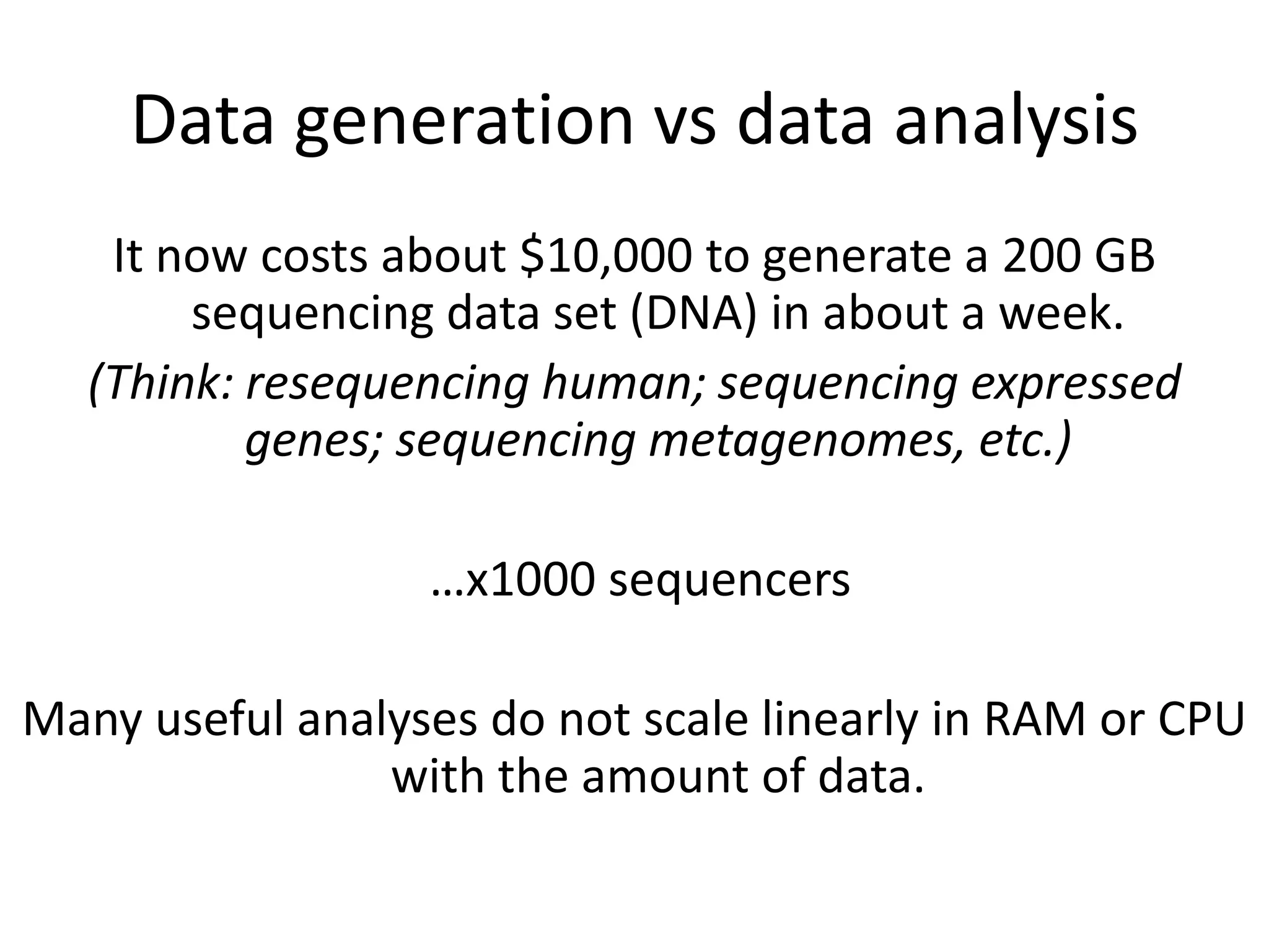 Data generation vs data analysisIt now costs about $10,000 to generate a 200 GB sequencing data set (DNA) in about a week.  (Think: resequencing human; sequencing expressed genes; sequencing metagenomes, etc.) …x1000 sequencersMany useful analyses do not scale linearly in RAM or CPU with the amount of data.