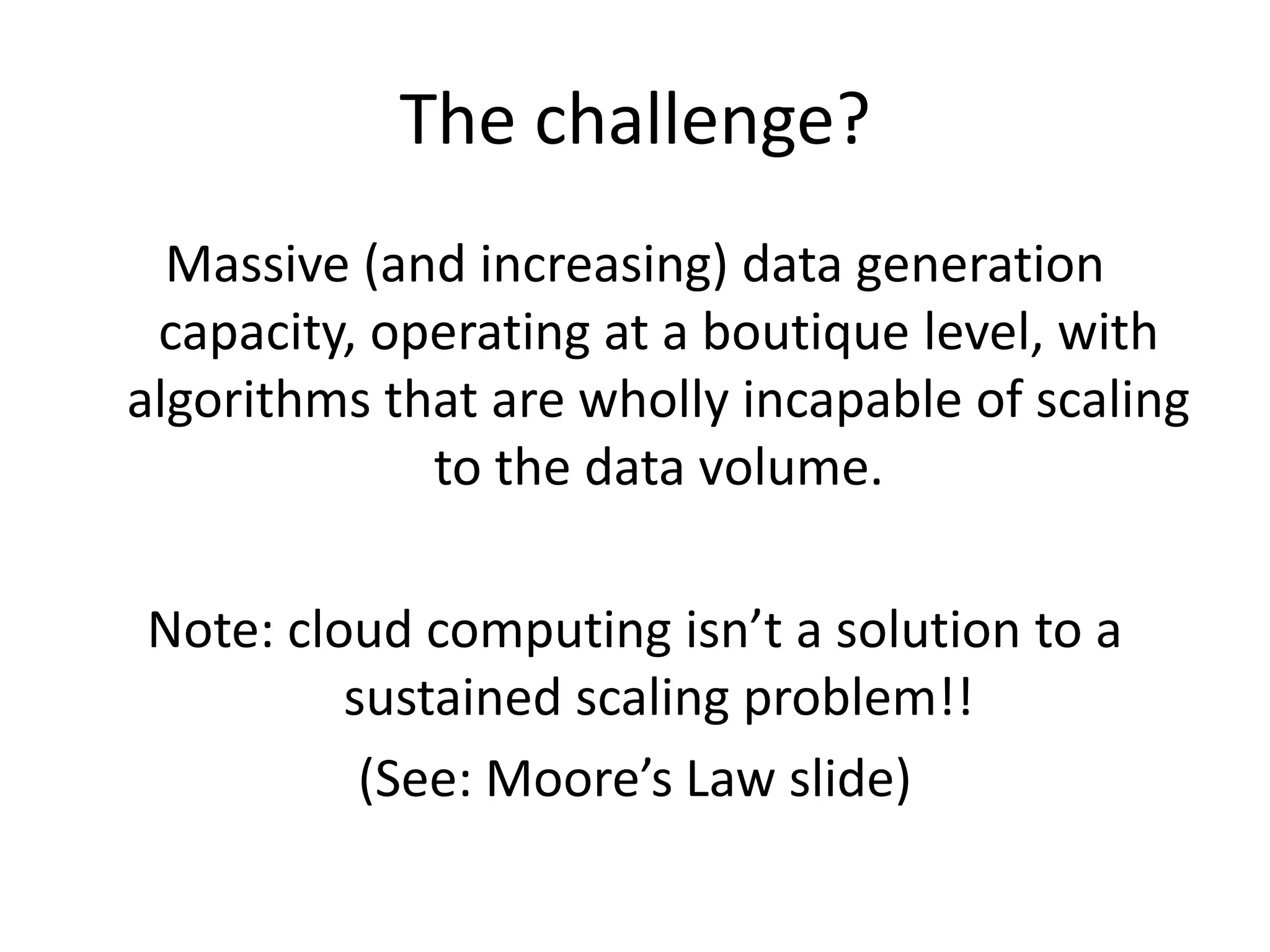 The challenge?Massive (and increasing) data generation capacity, operating at a boutique level, with algorithms that are wholly incapable of scaling to the data volume.Note: cloud computing isn’t a solution to a sustained scaling problem!! (See: Moore’s Law slide)