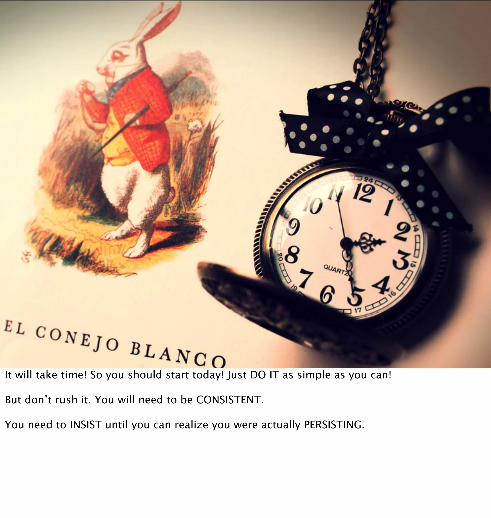 It will take time! So you should start today! Just DO IT as simple as you can!

But don’t rush it. You will need to be CONSISTENT.

You need to INSIST until you can realize you were actually PERSISTING.
 