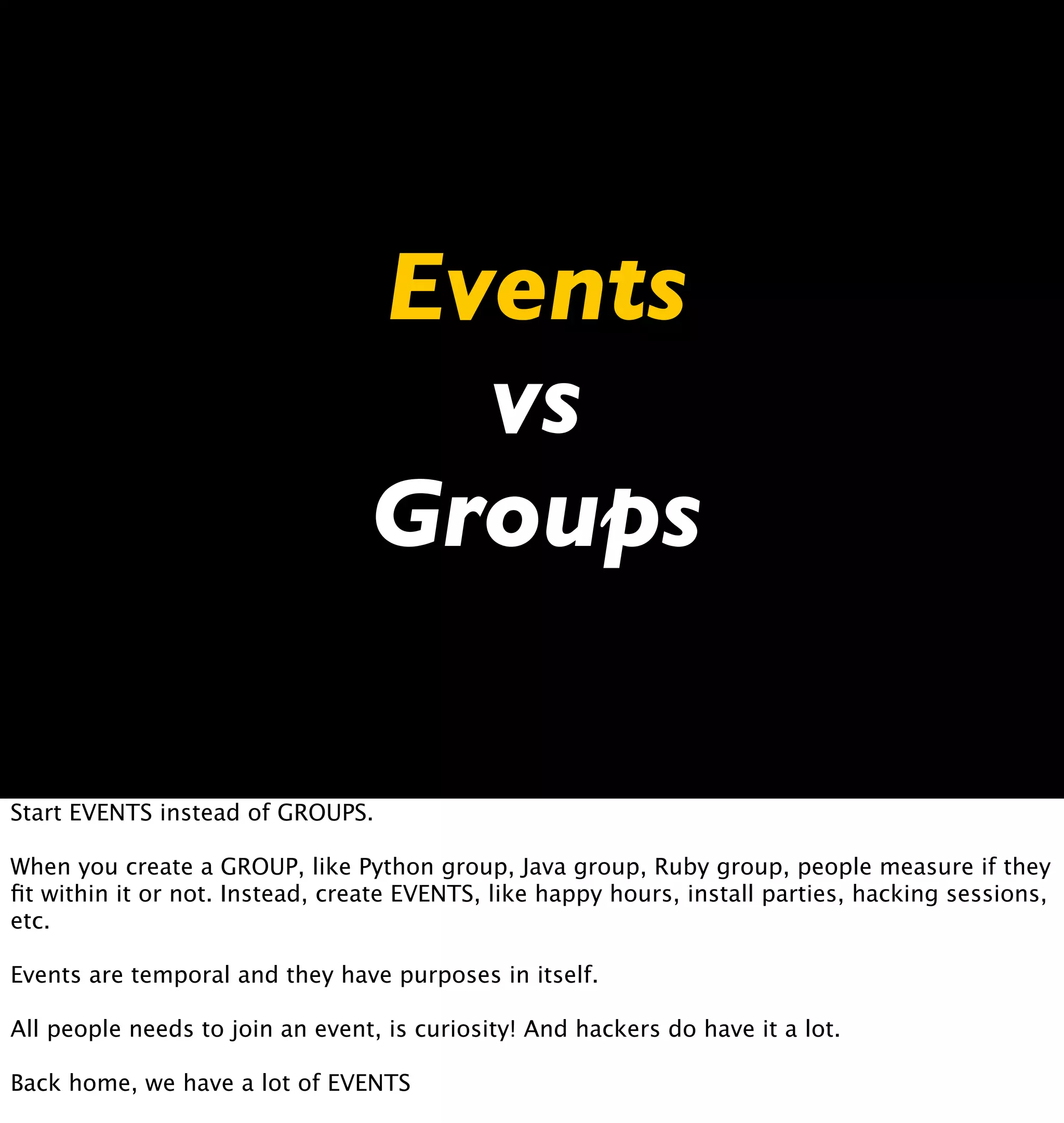 Events
                                   vs
                                 Groups

Start EVENTS instead of GROUPS.

When you create a GROUP, like Python group, Java group, Ruby group, people measure if they
ﬁt within it or not. Instead, create EVENTS, like happy hours, install parties, hacking sessions,
etc.

Events are temporal and they have purposes in itself.

All people needs to join an event, is curiosity! And hackers do have it a lot.

Back home, we have a lot of EVENTS
 