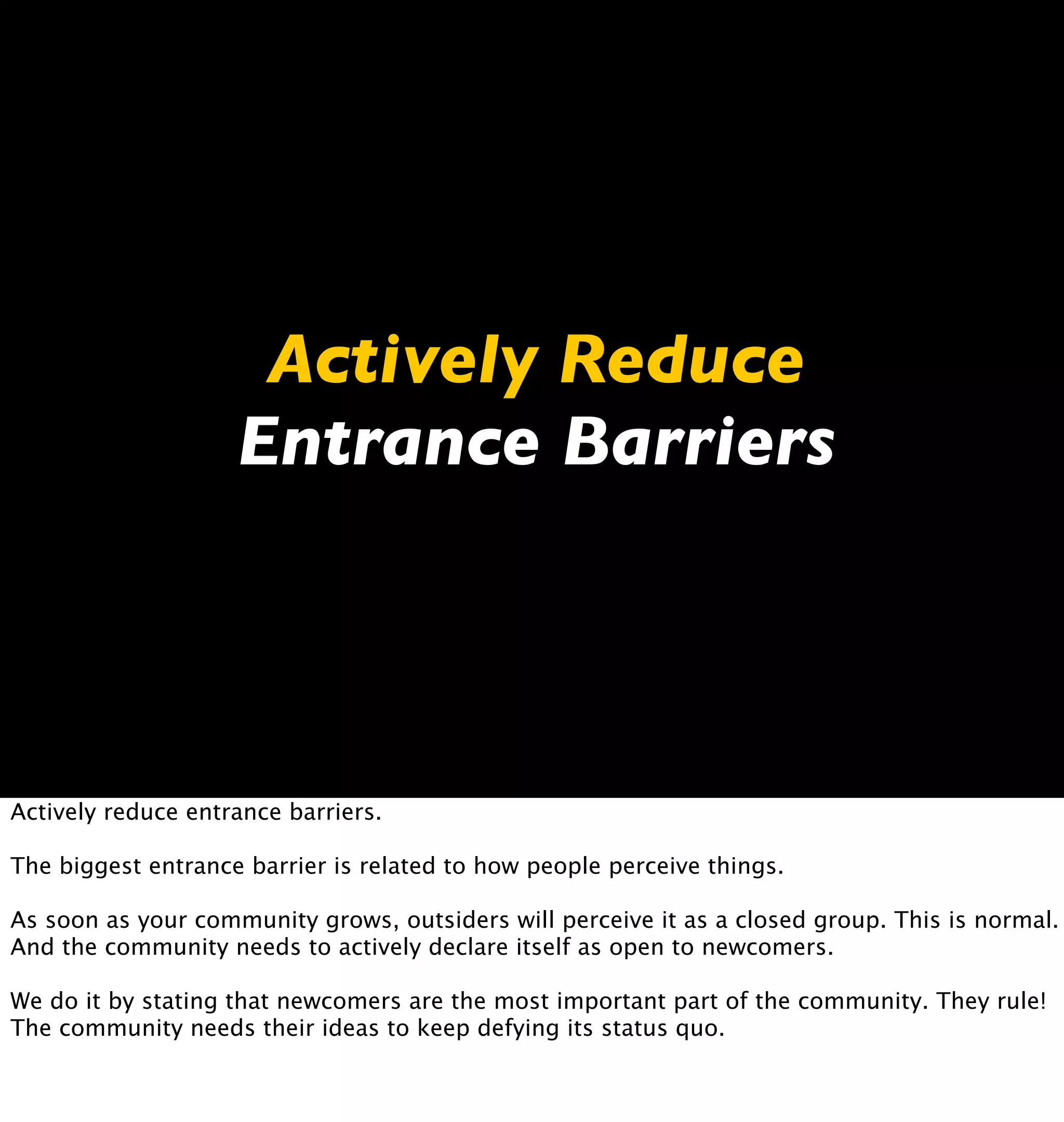 Actively Reduce
                    Entrance Barriers




Actively reduce entrance barriers.

The biggest entrance barrier is related to how people perceive things.

As soon as your community grows, outsiders will perceive it as a closed group. This is normal.
And the community needs to actively declare itself as open to newcomers.

We do it by stating that newcomers are the most important part of the community. They rule!
The community needs their ideas to keep defying its status quo.
 