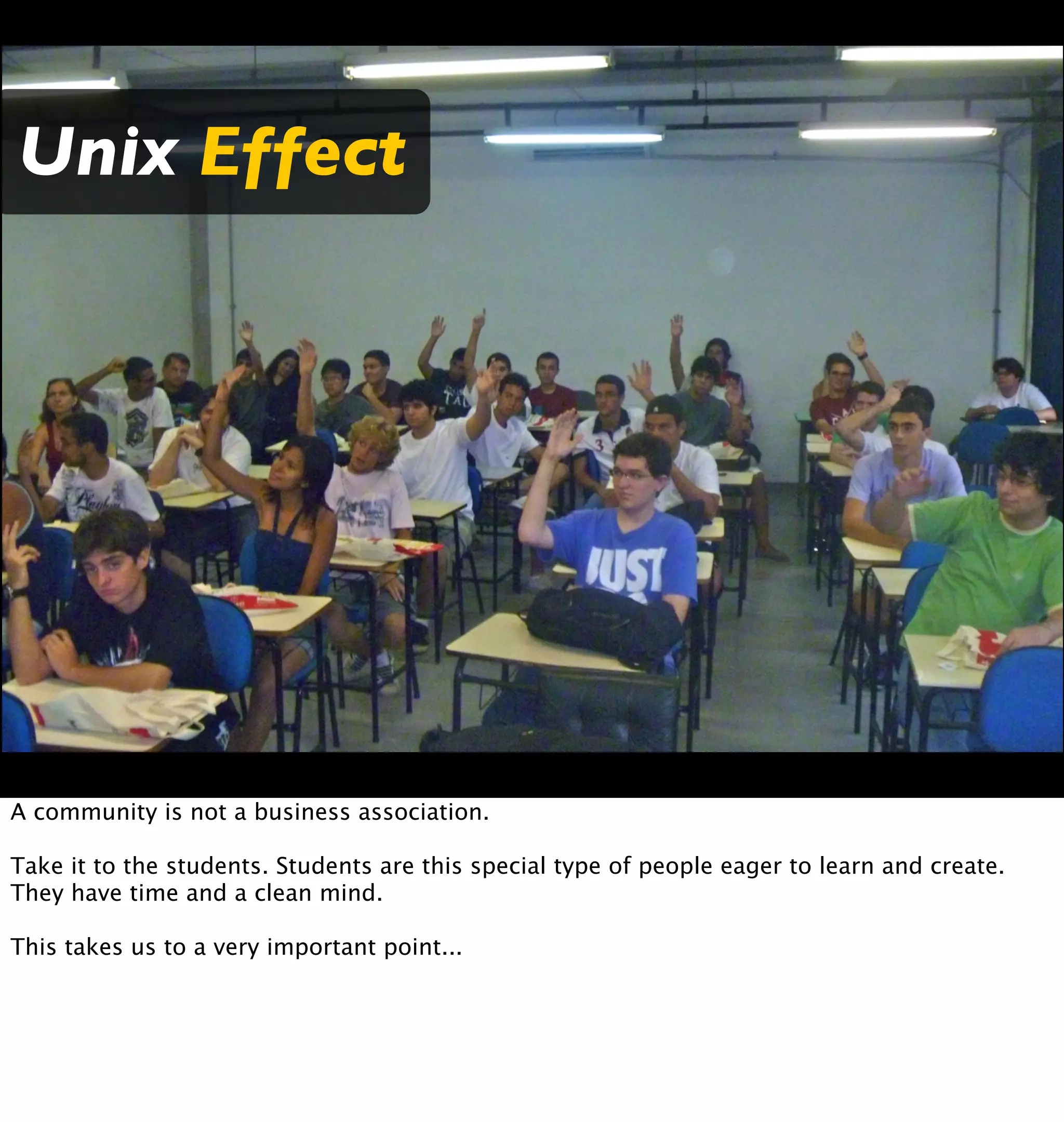 Unix Effect




A community is not a business association.

Take it to the students. Students are this special type of people eager to learn and create.
They have time and a clean mind.

This takes us to a very important point...
 