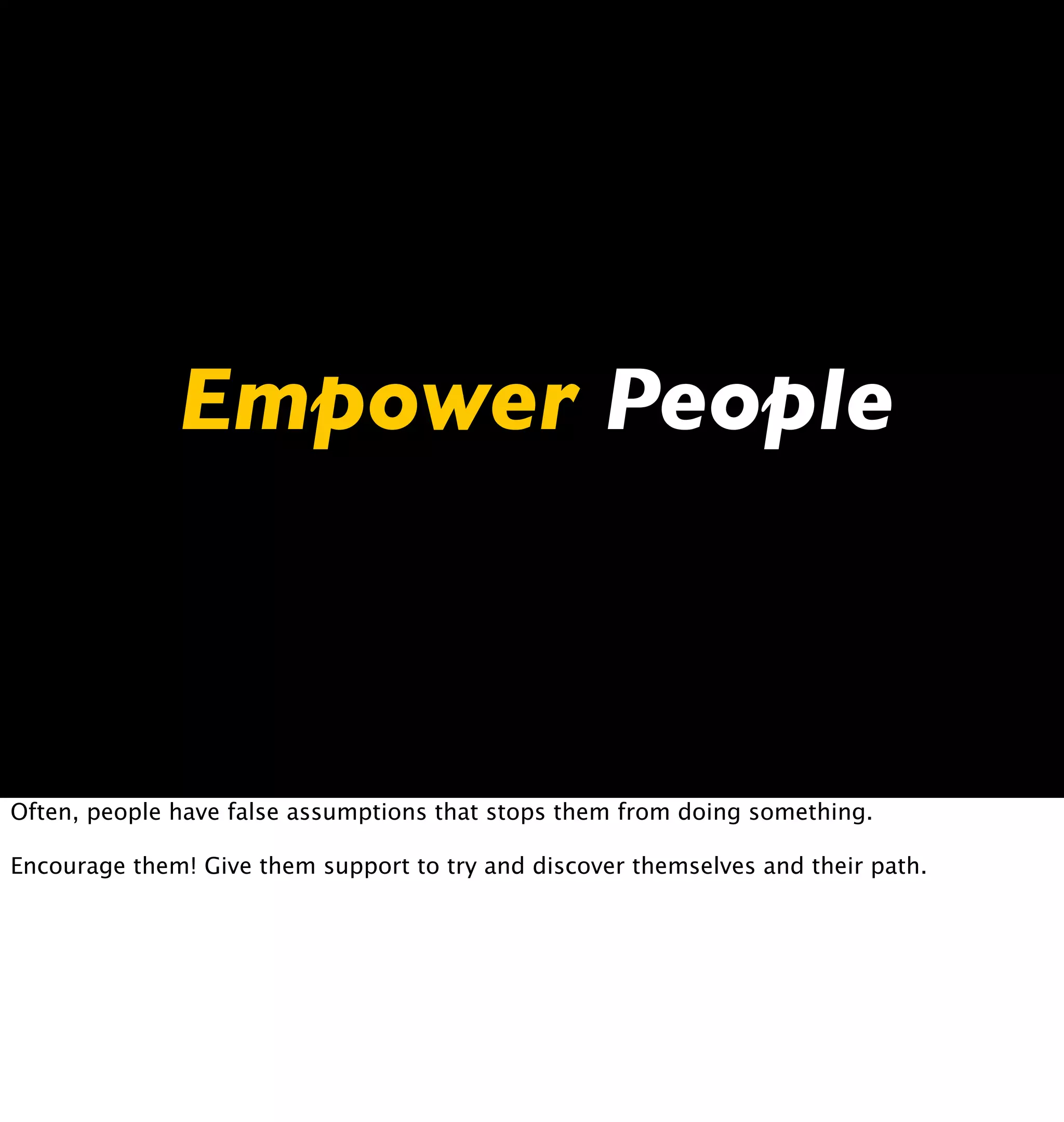 Empower People



Often, people have false assumptions that stops them from doing something.

Encourage them! Give them support to try and discover themselves and their path.
 