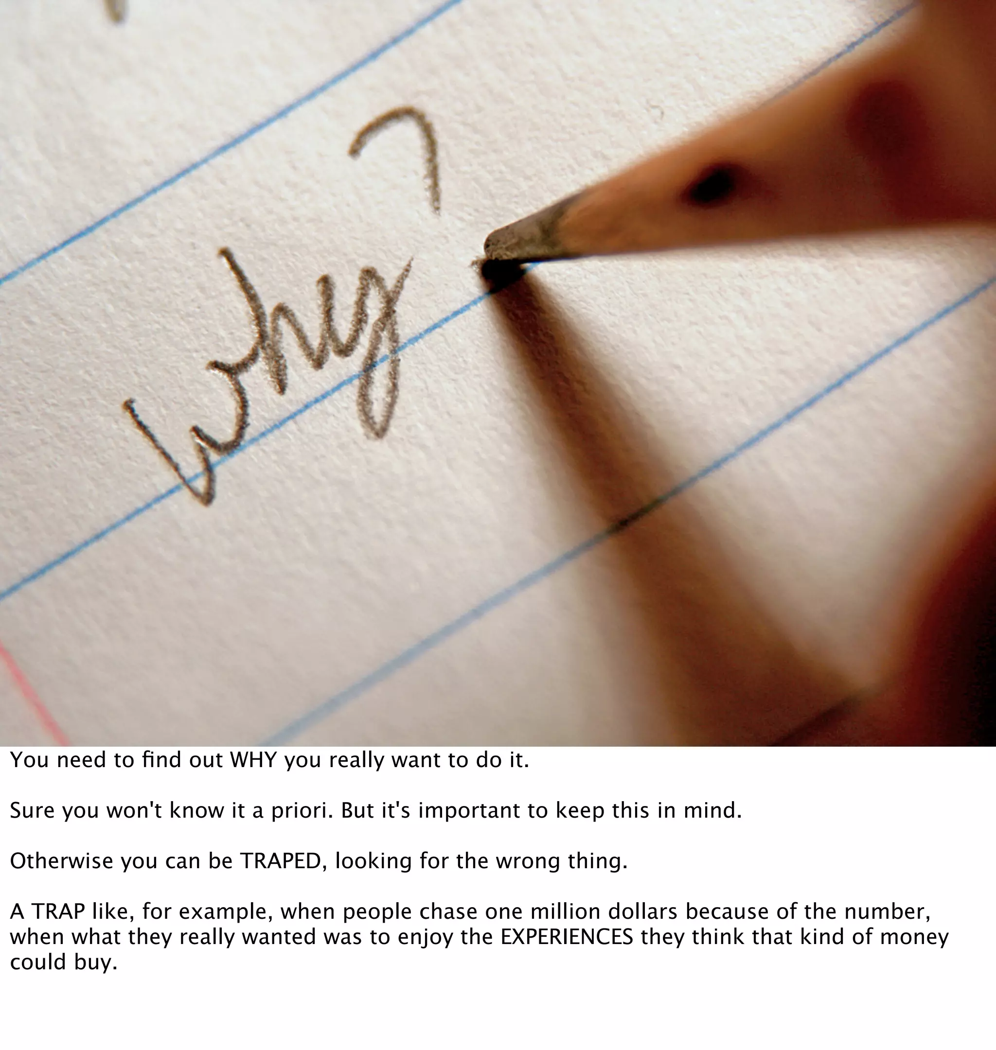 You need to ﬁnd out WHY you really want to do it.

Sure you won't know it a priori. But it's important to keep this in mind.

Otherwise you can be TRAPED, looking for the wrong thing.

A TRAP like, for example, when people chase one million dollars because of the number,
when what they really wanted was to enjoy the EXPERIENCES they think that kind of money
could buy.
 