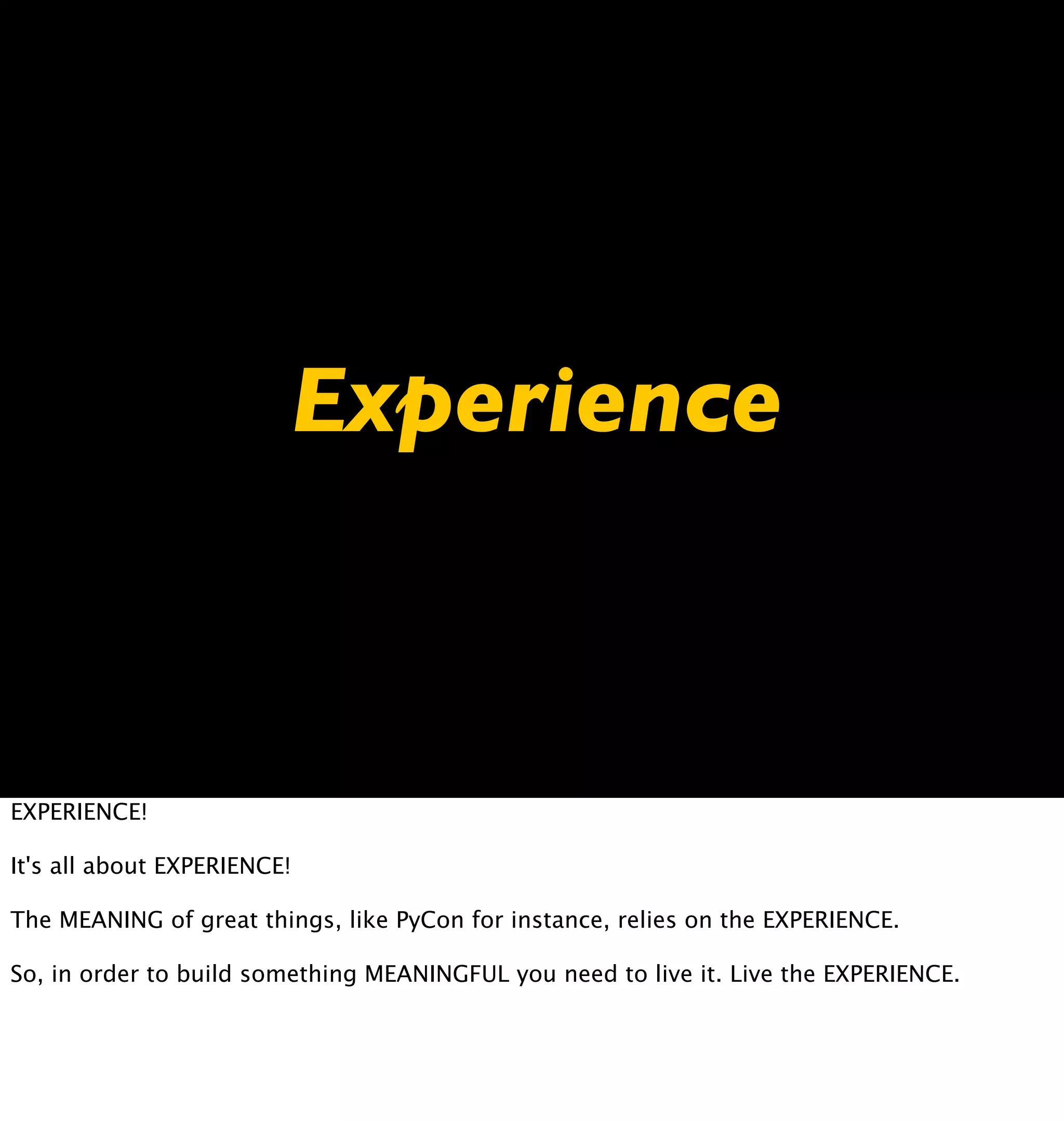 Experience



EXPERIENCE!

It's all about EXPERIENCE!

The MEANING of great things, like PyCon for instance, relies on the EXPERIENCE.

So, in order to build something MEANINGFUL you need to live it. Live the EXPERIENCE.
 