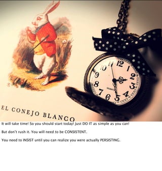 It will take time! So you should start today! Just DO IT as simple as you can!

But don’t rush it. You will need to be CONSISTENT.

You need to INSIST until you can realize you were actually PERSISTING.
 