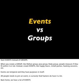 Events
                                   vs
                                 Groups

Start EVENTS instead of GROUPS.

When you create a GROUP, like Python group, Java group, Ruby group, people measure if they
ﬁt within it or not. Instead, create EVENTS, like happy hours, install parties, hacking sessions,
etc.

Events are temporal and they have purposes in itself.

All people needs to join an event, is curiosity! And hackers do have it a lot.

Back home, we have a lot of EVENTS
 