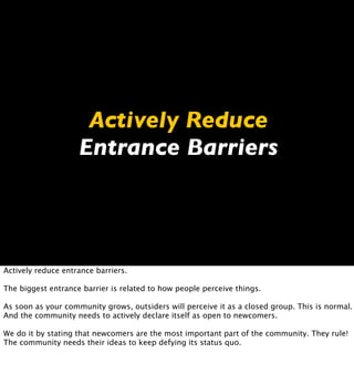 Actively Reduce
                    Entrance Barriers




Actively reduce entrance barriers.

The biggest entrance barrier is related to how people perceive things.

As soon as your community grows, outsiders will perceive it as a closed group. This is normal.
And the community needs to actively declare itself as open to newcomers.

We do it by stating that newcomers are the most important part of the community. They rule!
The community needs their ideas to keep defying its status quo.
 