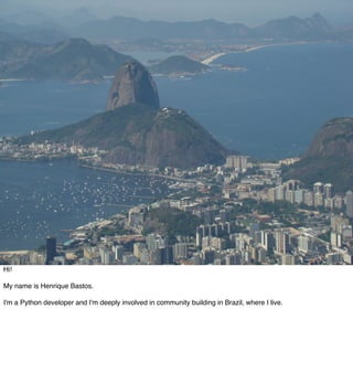 Hi!

My name is Henrique Bastos.

I'm a Python developer and I'm deeply involved in community building in Brazil, where I live.
 