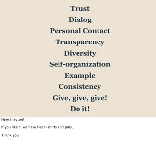 Trust
                                            Dialog
                               Personal Contact
                                   Transparency
                                         Diversity
                               Self-organization
                                         Example
                                     Consistency
                                 Give, give, give!
                                             Do it!
Here they are!

If you like it, we have free t-shirts and pins.

Thank you!
 