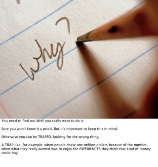 You need to ﬁnd out WHY you really want to do it.

Sure you won't know it a priori. But it's important to keep this in mind.

Otherwise you can be TRAPED, looking for the wrong thing.

A TRAP like, for example, when people chase one million dollars because of the number,
when what they really wanted was to enjoy the EXPERIENCES they think that kind of money
could buy.
 