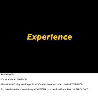 Experience



EXPERIENCE!

It's all about EXPERIENCE!

The MEANING of great things, like PyCon for instance, relies on the EXPERIENCE.

So, in order to build something MEANINGFUL you need to live it. Live the EXPERIENCE.
 