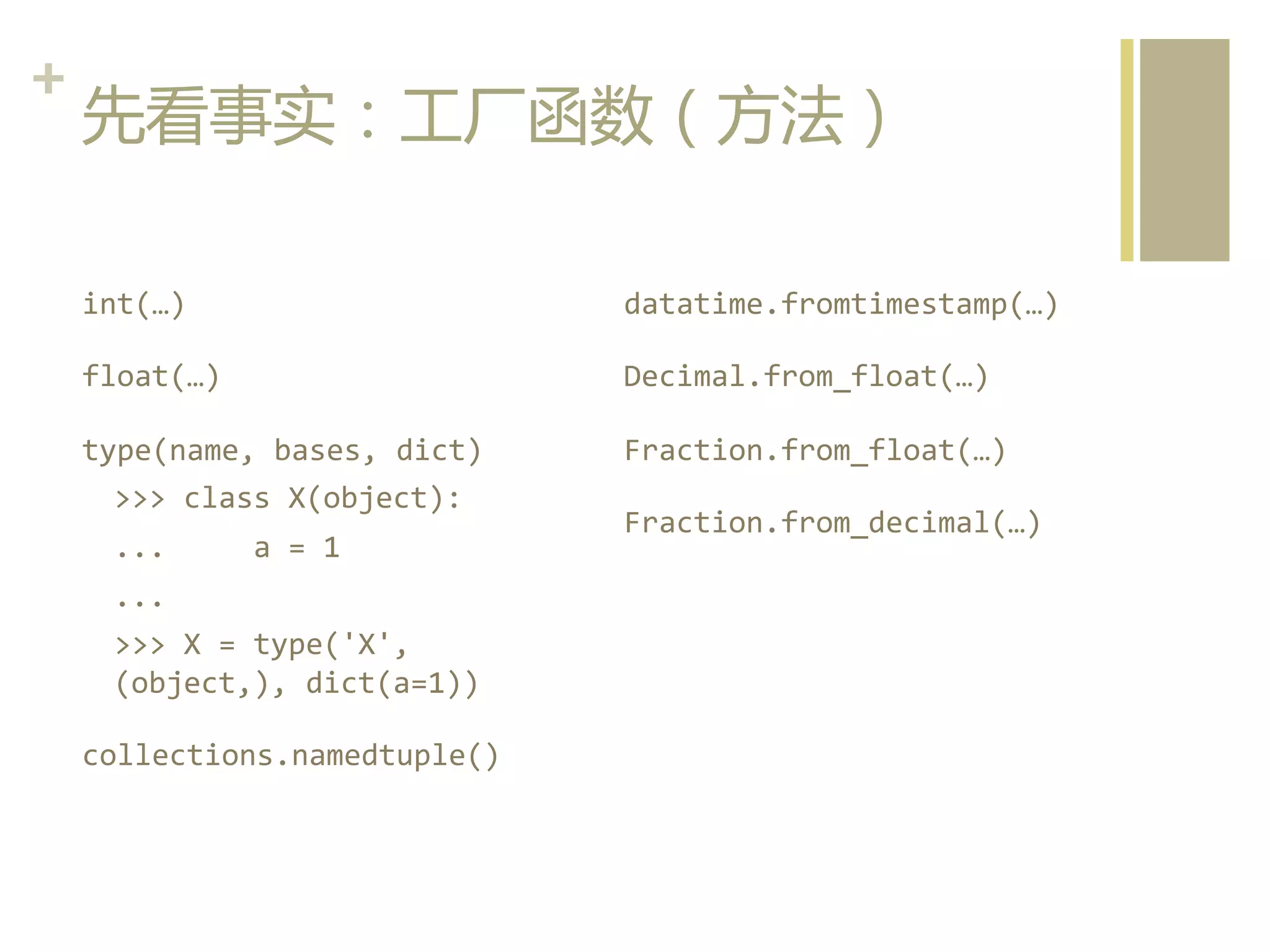 +	
  
先看事实：工厂函数（方法）  
int(…)	
  

datatime.fromtimestamp(…)	
  

float(…)	
  

Decimal.from_float(…)	
  

type(name,	
  bases,	
  dict)	
  
>>>	
  class	
  X(object):	
  

Fraction.from_float(…)	
  

...	
  	
  	
  	
  	
  a	
  =	
  1	
  
...	
  
>>>	
  X	
  =	
  type('X',	
  
(object,),	
  dict(a=1))	
  
collections.namedtuple()  

Fraction.from_decimal(…)  

 