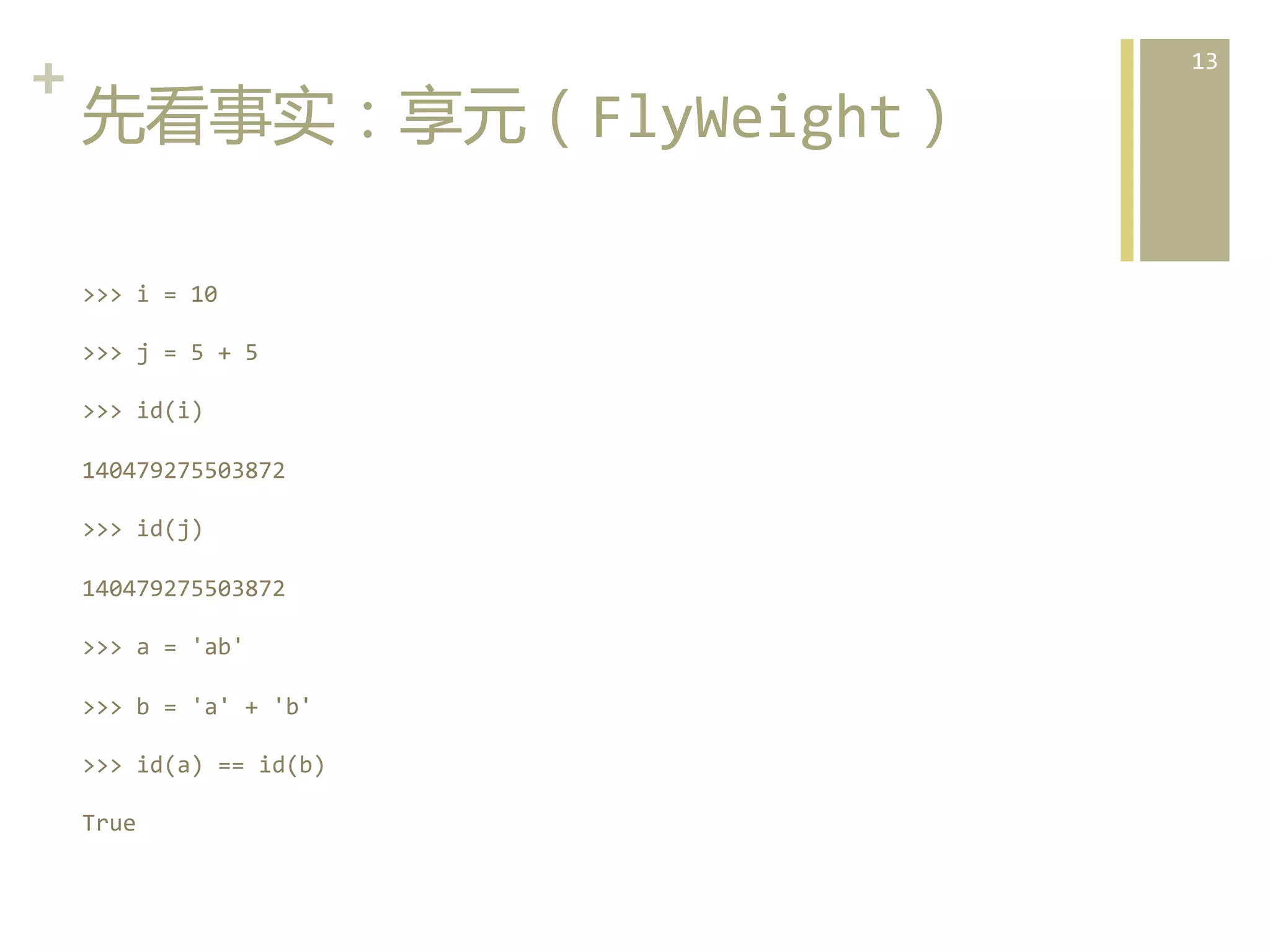 +	
  
先看事实：享元（FlyWeight）  
>>>	
  i	
  =	
  10	
  
>>>	
  j	
  =	
  5	
  +	
  5	
  
>>>	
  id(i)	
  
140479275503872	
  
>>>	
  id(j)	
  
140479275503872	
  
>>>	
  a	
  =	
  'ab'	
  
>>>	
  b	
  =	
  'a'	
  +	
  'b'	
  
>>>	
  id(a)	
  ==	
  id(b)	
  
True	
  

13	
  

 
