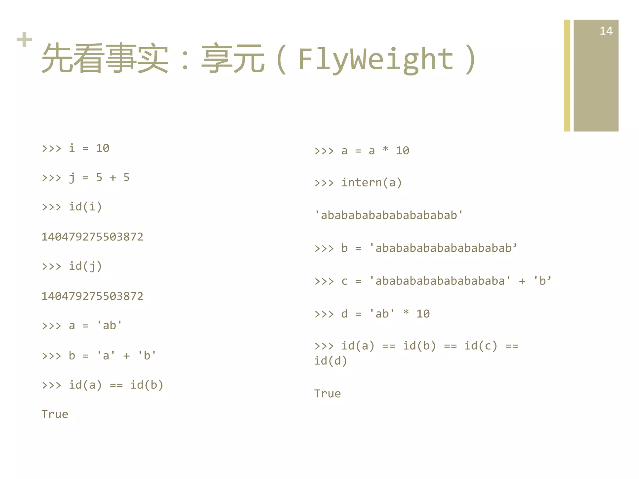 +	
  
先看事实：享元（FlyWeight）  
>>>	
  i	
  =	
  10	
  

>>>	
  a	
  =	
  a	
  *	
  10	
  

>>>	
  j	
  =	
  5	
  +	
  5	
  

>>>	
  intern(a)	
  

>>>	
  id(i)	
  
140479275503872	
  

'abababababababababab'	
  
>>>	
  b	
  =	
  'abababababababababab’	
  

>>>	
  id(j)	
  
>>>	
  c	
  =	
  'abababababababababa'	
  +	
  'b’	
  
140479275503872	
  
>>>	
  a	
  =	
  'ab'	
  
>>>	
  b	
  =	
  'a'	
  +	
  'b'	
  
>>>	
  id(a)	
  ==	
  id(b)	
  
True	
  

>>>	
  d	
  =	
  'ab'	
  *	
  10	
  
>>>	
  id(a)	
  ==	
  id(b)	
  ==	
  id(c)	
  ==	
  
id(d)	
  
True	
  

14	
  

 