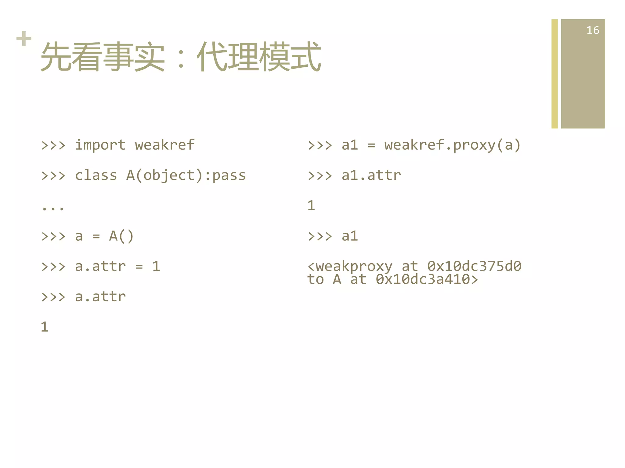+	
  
先看事实：代理模式  
>>>	
  import	
  weakref	
  

>>>	
  a1	
  =	
  weakref.proxy(a)	
  

>>>	
  class	
  A(object):pass	
  

>>>	
  a1.attr	
  

...	
  	
  

1	
  

>>>	
  a	
  =	
  A()	
  

>>>	
  a1	
  

>>>	
  a.attr	
  =	
  1	
  

<weakproxy	
  at	
  0x10dc375d0	
  
to	
  A	
  at	
  0x10dc3a410>	
  

>>>	
  a.attr	
  
1	
  
	
  

16	
  

 