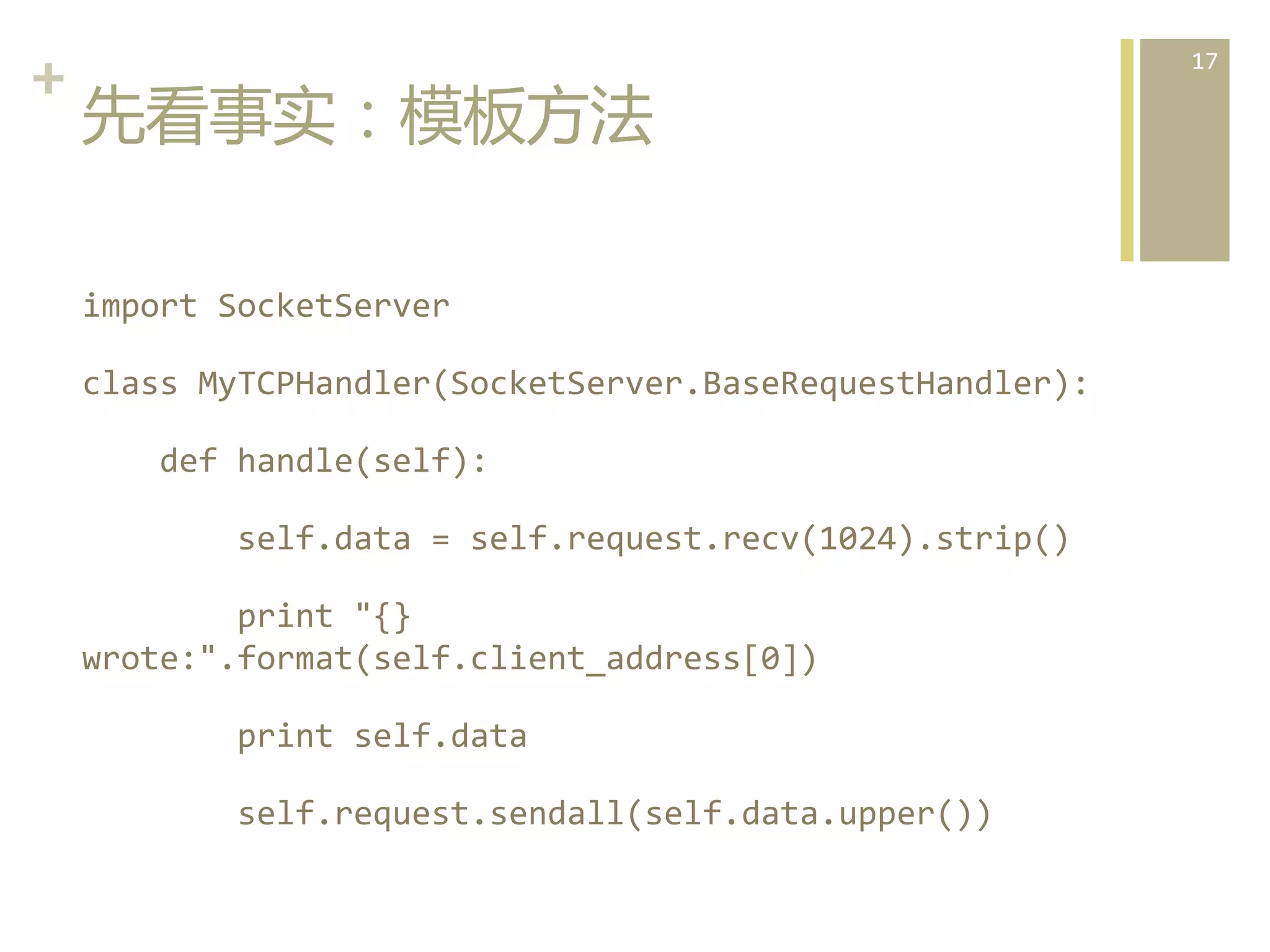 +	
  
先看事实：模板方法  
import	
  SocketServer	
  
class	
  MyTCPHandler(SocketServer.BaseRequestHandler):	
  
	
  	
  	
  	
  def	
  handle(self):	
  
	
  	
  	
  	
  	
  	
  	
  	
  self.data	
  =	
  self.request.recv(1024).strip()	
  
	
  	
  	
  	
  	
  	
  	
  	
  print	
  "{}	
  
wrote:".format(self.client_address[0])	
  
	
  	
  	
  	
  	
  	
  	
  	
  print	
  self.data	
  
	
  	
  	
  	
  	
  	
  	
  	
  self.request.sendall(self.data.upper())	
  

17	
  

 