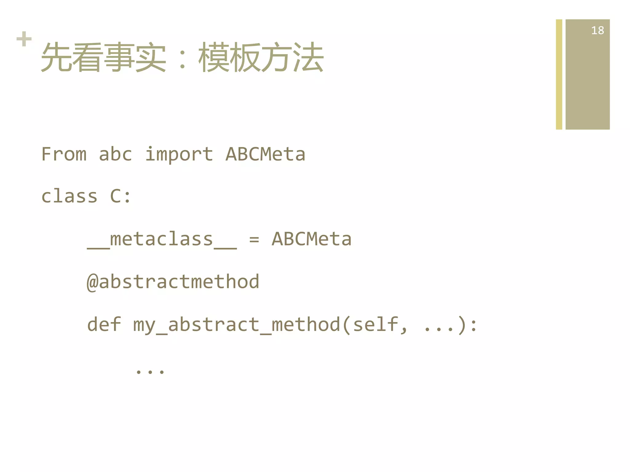 +	
  
先看事实：模板方法  
From	
  abc	
  import	
  ABCMeta	
  
class	
  C:	
  
	
  	
  	
  	
  __metaclass__	
  =	
  ABCMeta	
  
	
  	
  	
  	
  @abstractmethod	
  
	
  	
  	
  	
  def	
  my_abstract_method(self,	
  ...):	
  
	
  	
  	
  	
  	
  	
  	
  	
  ...  

18	
  

 