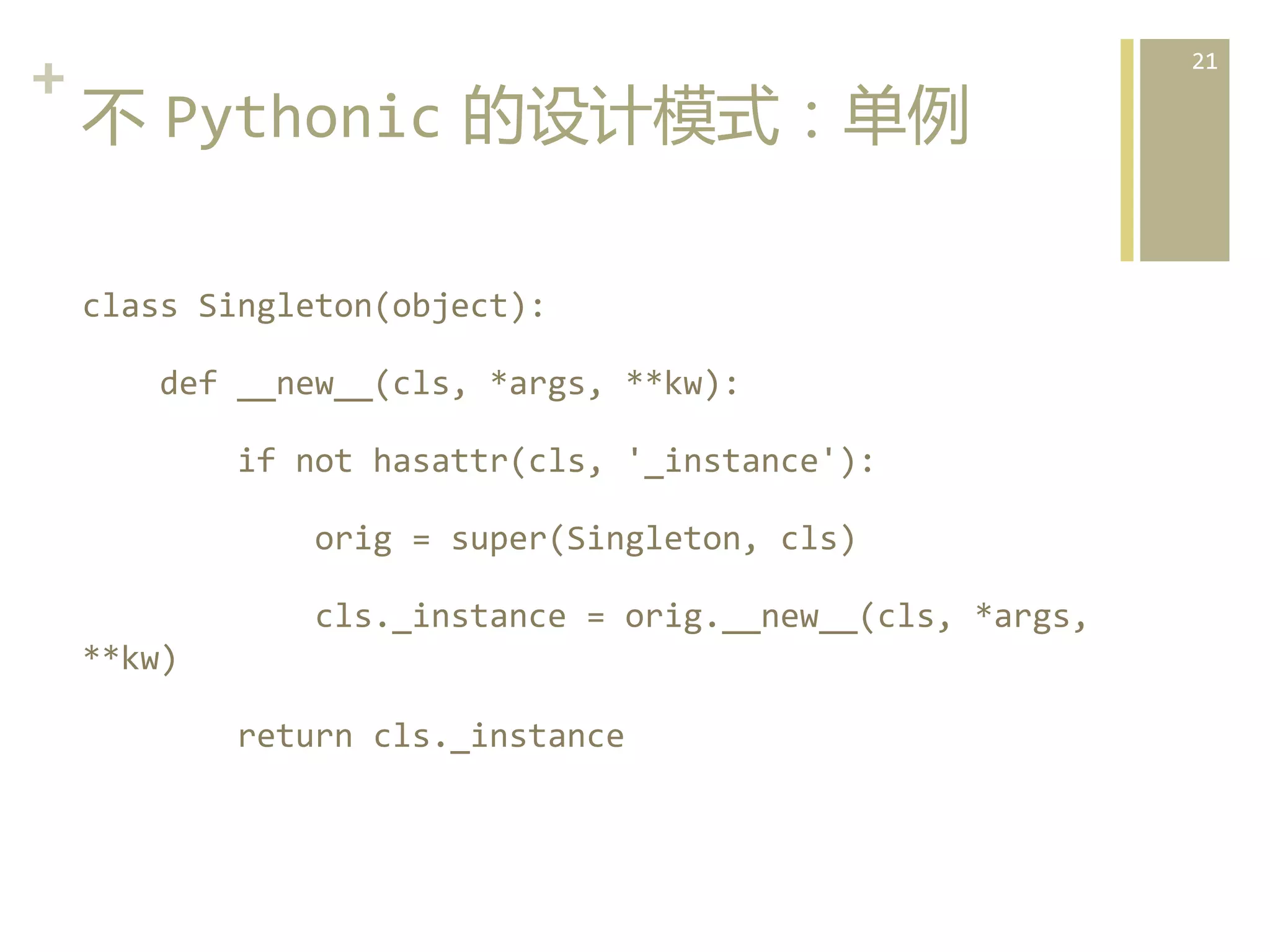 +	
  
不  Pythonic  的设计模式：单例  
class	
  Singleton(object):	
  	
  	
  
	
  	
  	
  	
  def	
  __new__(cls,	
  *args,	
  **kw):	
  	
  	
  
	
  	
  	
  	
  	
  	
  	
  	
  if	
  not	
  hasattr(cls,	
  '_instance'):	
  	
  	
  
	
  	
  	
  	
  	
  	
  	
  	
  	
  	
  	
  	
  orig	
  =	
  super(Singleton,	
  cls)	
  	
  	
  
	
  	
  	
  	
  	
  	
  	
  	
  	
  	
  	
  	
  cls._instance	
  =	
  orig.__new__(cls,	
  *args,	
  
**kw)	
  	
  	
  
	
  	
  	
  	
  	
  	
  	
  	
  return	
  cls._instance	
    

21	
  

 