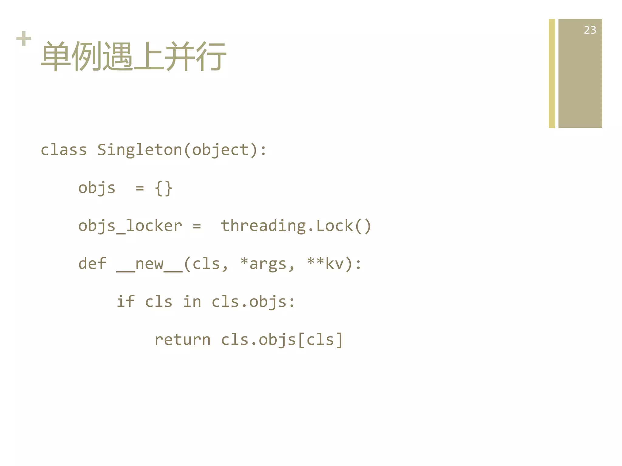 +	
  
单例遇上并行  
class	
  Singleton(object):	
  
	
  	
  	
  	
  objs	
  	
  =	
  {}	
  
	
  	
  	
  	
  objs_locker	
  =	
  	
  threading.Lock()	
  
	
  	
  	
  	
  def	
  __new__(cls,	
  *args,	
  **kv):	
  
	
  	
  	
  	
  	
  	
  	
  	
  if	
  cls	
  in	
  cls.objs:	
  
	
  	
  	
  	
  	
  	
  	
  	
  	
  	
  	
  	
  return	
  cls.objs[cls]	
  

23	
  

 
