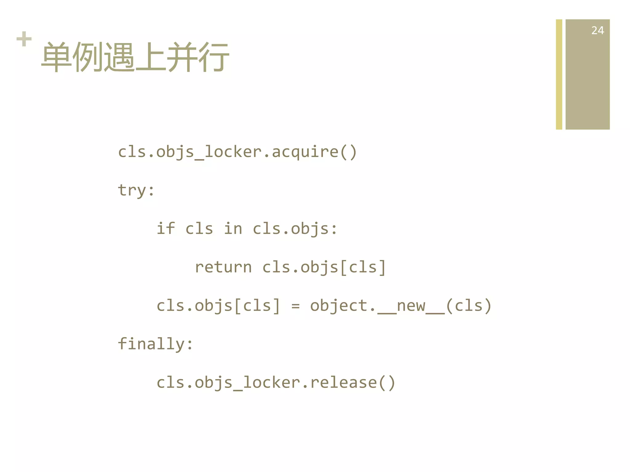 +	
  
单例遇上并行  
	
  	
  	
  	
  	
  	
  	
  	
  cls.objs_locker.acquire()	
  
	
  	
  	
  	
  	
  	
  	
  	
  try:	
  
	
  	
  	
  	
  	
  	
  	
  	
  	
  	
  	
  	
  if	
  cls	
  in	
  cls.objs:	
  
	
  	
  	
  	
  	
  	
  	
  	
  	
  	
  	
  	
  	
  	
  	
  	
  return	
  cls.objs[cls]	
  
	
  	
  	
  	
  	
  	
  	
  	
  	
  	
  	
  	
  cls.objs[cls]	
  =	
  object.__new__(cls)	
  
	
  	
  	
  	
  	
  	
  	
  	
  finally:	
  
	
  	
  	
  	
  	
  	
  	
  	
  	
  	
  	
  	
  cls.objs_locker.release()  

24	
  

 